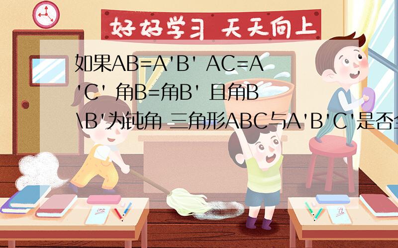 如果AB=A'B' AC=A'C' 角B=角B' 且角B\B'为钝角 三角形ABC与A'B'C'是否全等