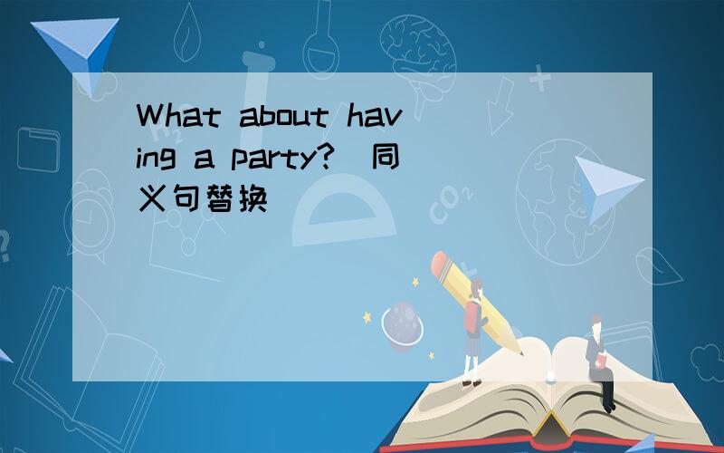 What about having a party?(同义句替换）