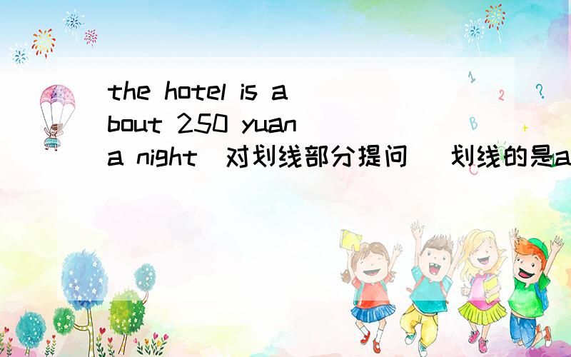 the hotel is about 250 yuan a night（对划线部分提问） 划线的是about 250 yuan ___the ___ __the hotelthe hotel is about 250 yuan a night（对划线部分提问）划线的是about 250 yuan ___the ___ ___the hotel a night?