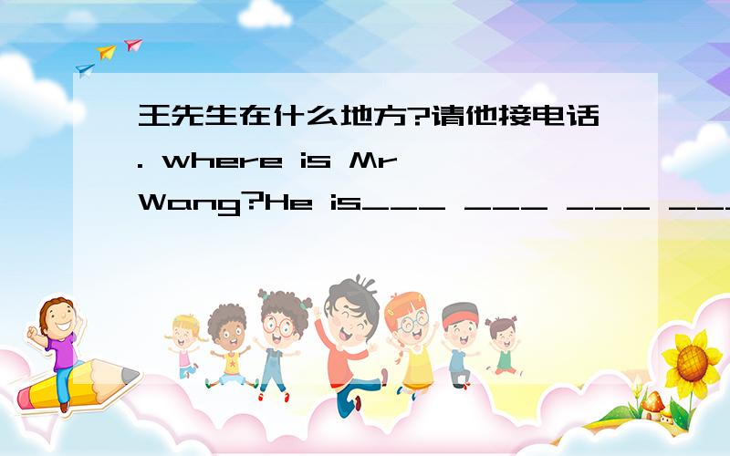王先生在什么地方?请他接电话. where is Mr Wang?He is___ ___ ___ ___.