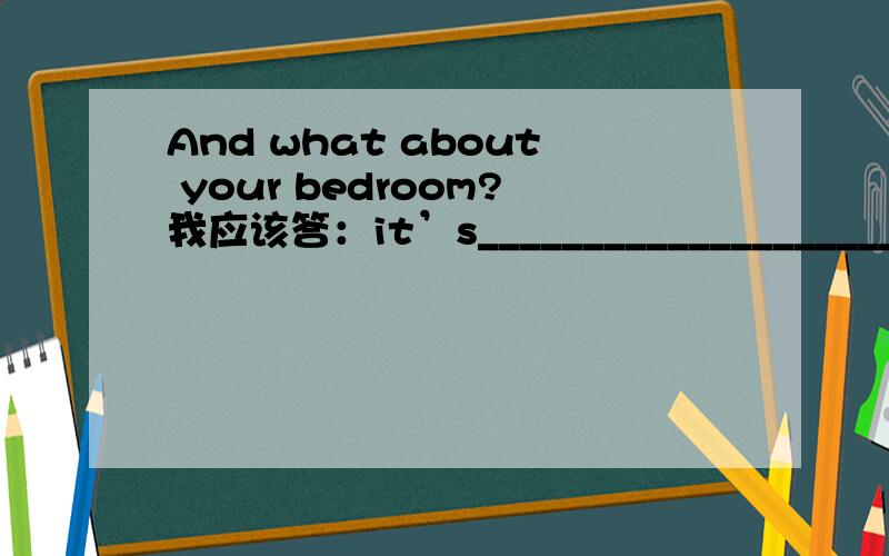 And what about your bedroom?我应该答：it’s_________________________.
