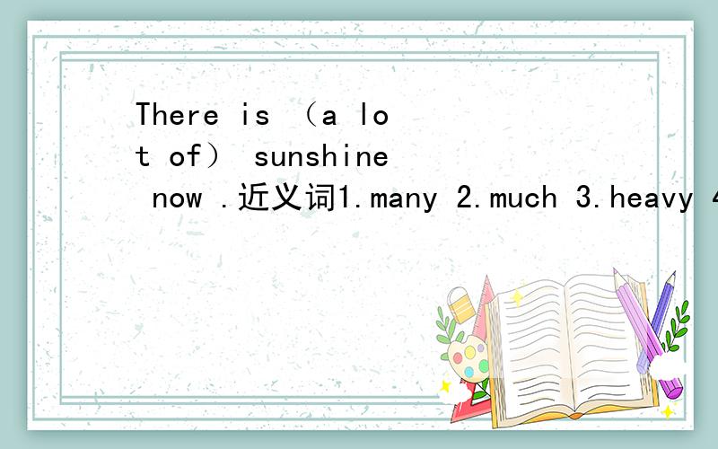 There is （a lot of） sunshine now .近义词1.many 2.much 3.heavy 4.hard