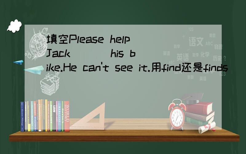 填空Please help Jack ( ) his bike.He can't see it.用find还是finds