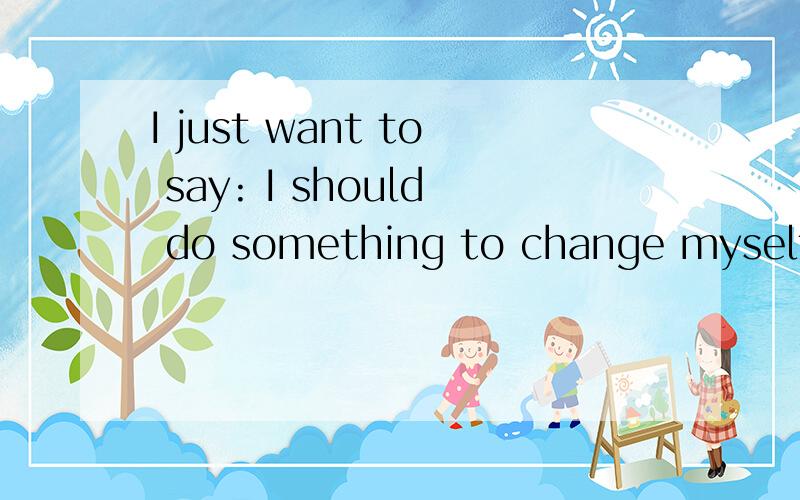 I just want to say: I should do something to change myself!中文意思?