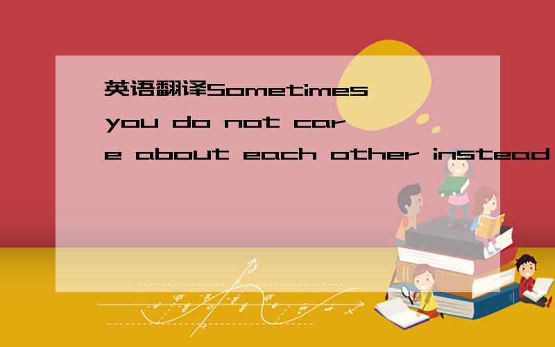英语翻译Sometimes you do not care about each other instead of,but you see too much of the other side.