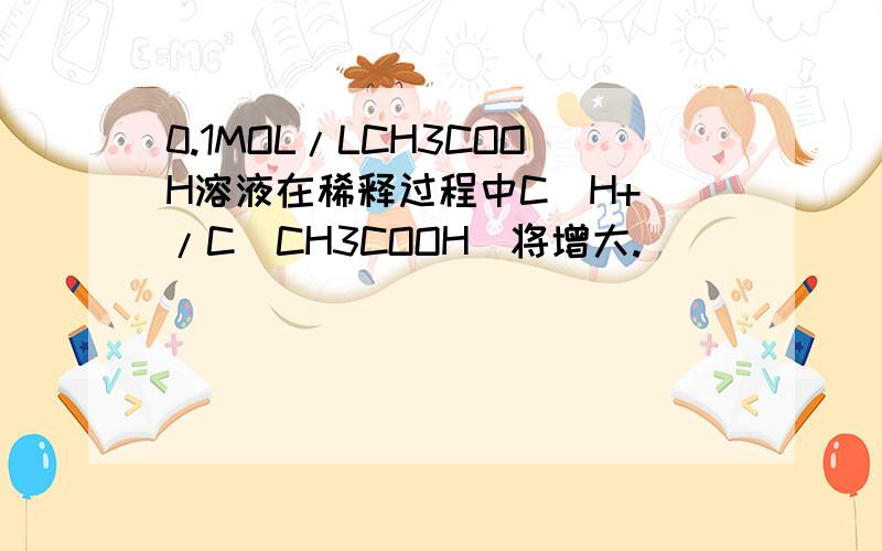 0.1MOL/LCH3COOH溶液在稀释过程中C(H+)/C(CH3COOH)将增大.