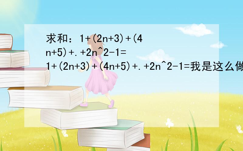 求和：1+(2n+3)+(4n+5)+.+2n^2-1=1+(2n+3)+(4n+5)+.+2n^2-1=我是这么做的sn= 1+7+17+.+(2n^2-1)sn={2+8+18+.+2n^2}-nsn-n=2{1+2^2+3^2+.+n^2}sn=n(n+1)(2n+1)/3+n这么做算出来的结果是错的,请问哪一步做错了啊