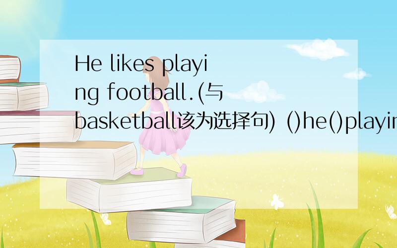 He likes playing football.(与basketball该为选择句) ()he()playing football() basketball