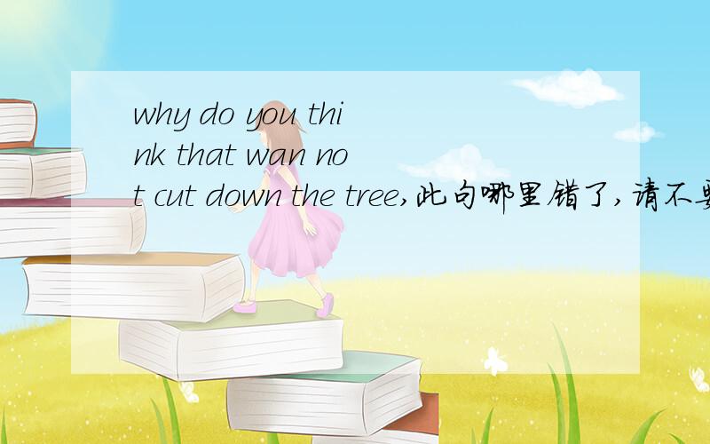 why do you think that wan not cut down the tree,此句哪里错了,请不要用去掉do you think的方法来解释hello .但是印刷原句是why do you think we cannot cut down the tree,和why do you think that wecannot cut down the tree,首句对.