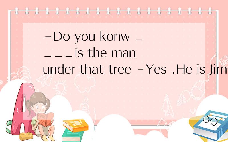 -Do you konw ____is the man under that tree -Yes .He is Jim
