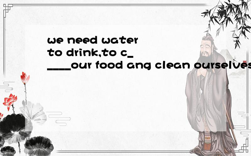 we need water to drink,to c_____our food ang clean ourselves首字母填空,急!会追加.