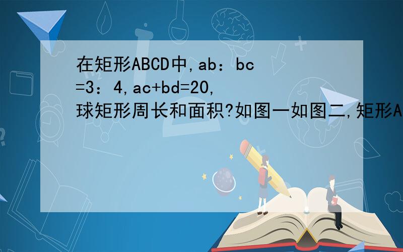 在矩形ABCD中,ab：bc=3：4,ac+bd=20,球矩形周长和面积?如图一如图二,矩形ABCD的对角线ac、bd相交于点o,ab=4,∠aob=60度,求对角线ac的长?