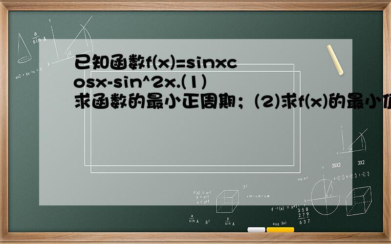 已知函数f(x)=sinxcosx-sin^2x.(1)求函数的最小正周期；(2)求f(x)的最小值,并求出此时对应的x的值；(3)写出f(x)在[-π/4,π/4]的单调区间,并求出此时f(x)的值域