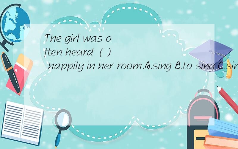 The girl was often heard ( ) happily in her room.A.sing B.to sing C.singing D.sings 书上例句：He was heard to laugh in the next room.有人解释说（参考中而已）不用不定式、这里为被动语态、不是过去进行时、而是现