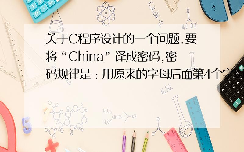 关于C程序设计的一个问题.要将“China”译成密码,密码规律是：用原来的字母后面第4个字母代替原来的字母.例如,字母“A”后面第4个字母是“E”,用“E”代替“A”.因此,“China”应译为“Glmr