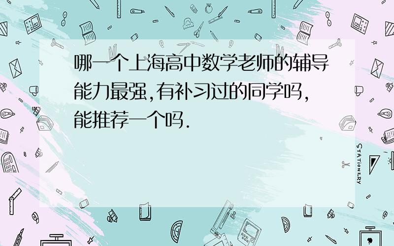 哪一个上海高中数学老师的辅导能力最强,有补习过的同学吗,能推荐一个吗.
