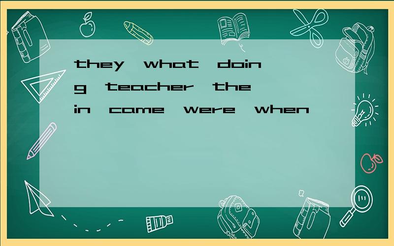 they,what,doing,teacher,the,in,came,were,when
