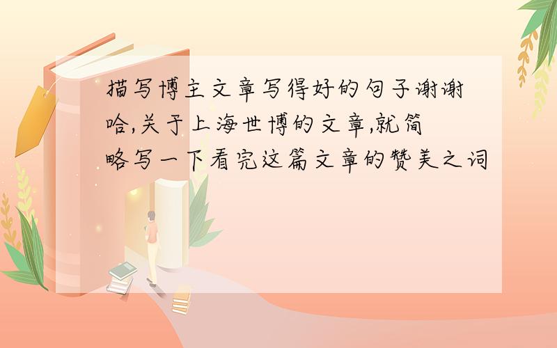 描写博主文章写得好的句子谢谢哈,关于上海世博的文章,就简略写一下看完这篇文章的赞美之词