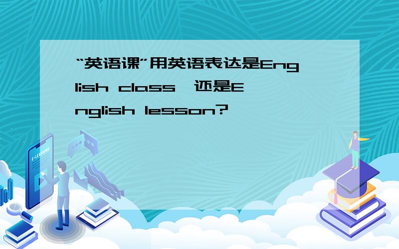 “英语课”用英语表达是English class,还是English lesson?