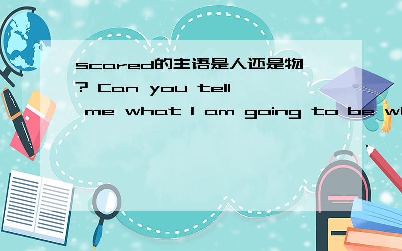 scared的主语是人还是物? Can you tell me what I am going to be when I am older? 这个句子对不对?