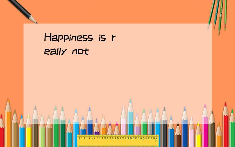 Happiness is really not