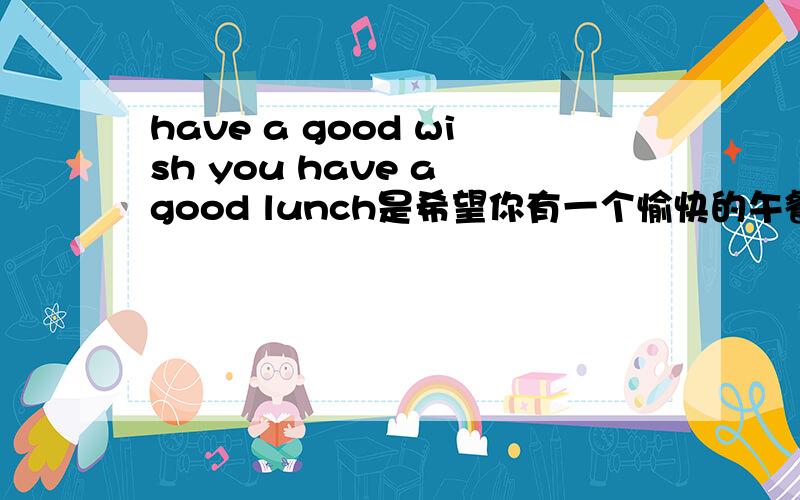 have a good wish you have a good lunch是希望你有一个愉快的午餐么?如果不是那应该用英语怎么说?