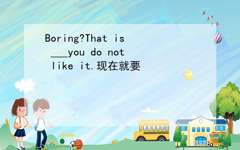 Boring?That is ___you do not like it.现在就要