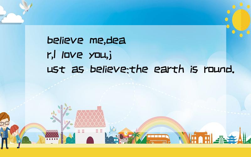 believe me,dear,I love you,just as believe:the earth is round.