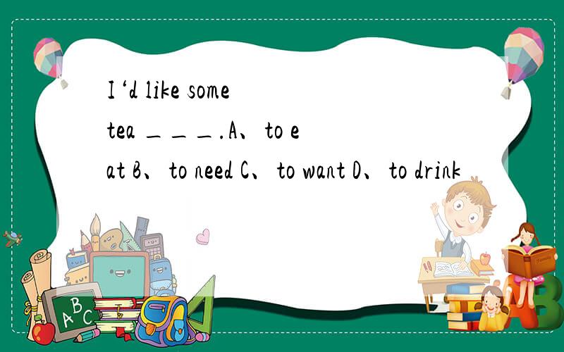I‘d like some tea ___.A、to eat B、to need C、to want D、to drink