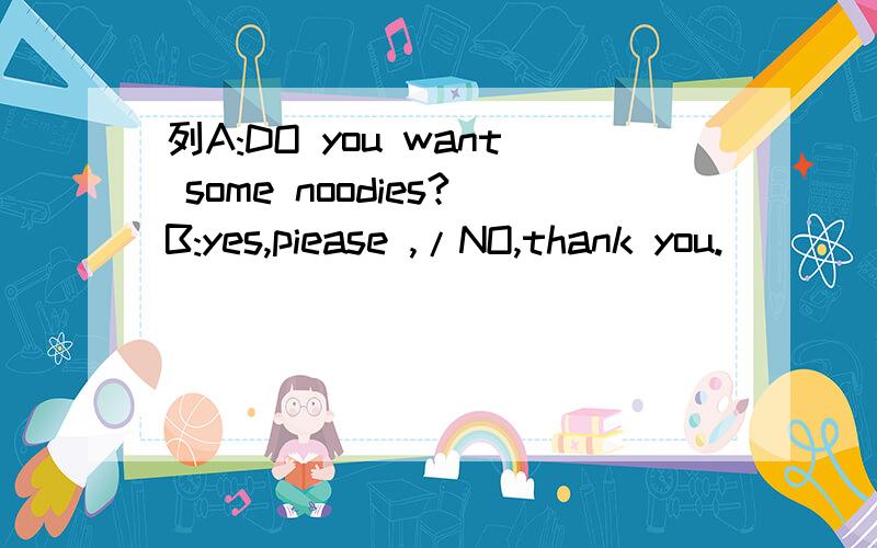 列A:DO you want some noodies?B:yes,piease ,/NO,thank you.