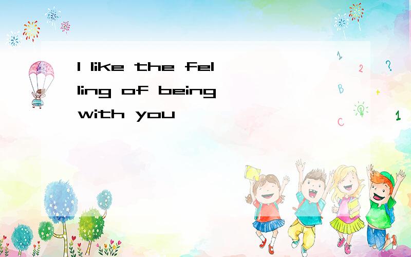 I like the felling of being with you