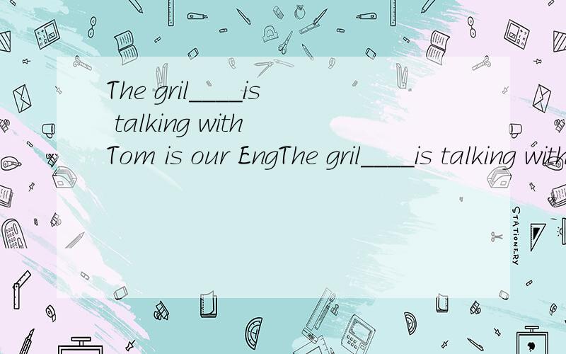 The gril____is talking with Tom is our EngThe gril____is talking with Tom is our English teacher.A.that B.which C.who D.A and B 怎么选?