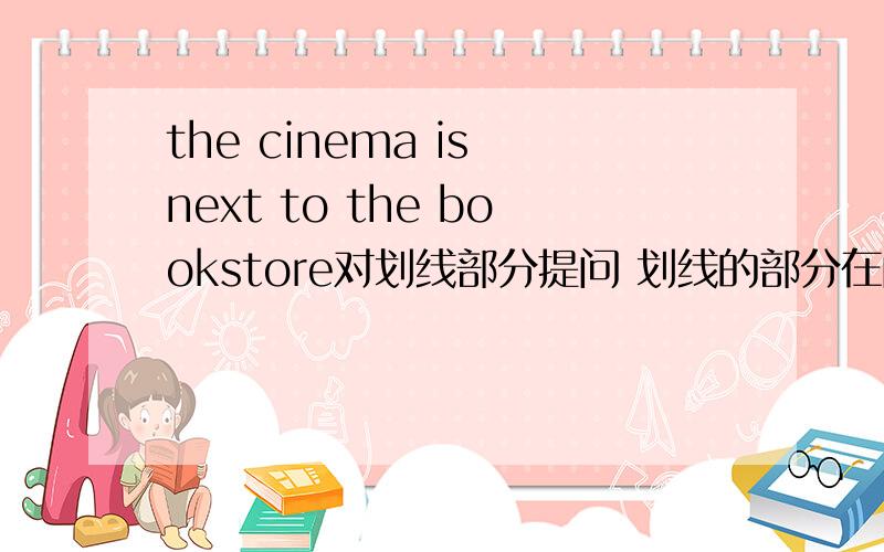 the cinema is next to the bookstore对划线部分提问 划线的部分在问题补充那