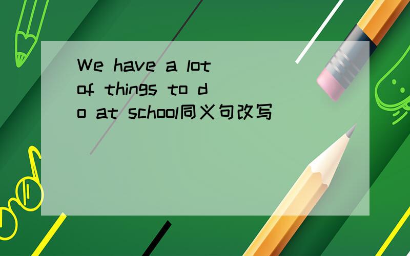 We have a lot of things to do at school同义句改写 _____ ______a lot of things _____ ______at school