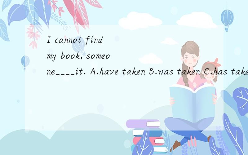 I cannot find my book, someone____it. A.have taken B.was taken C.has taken