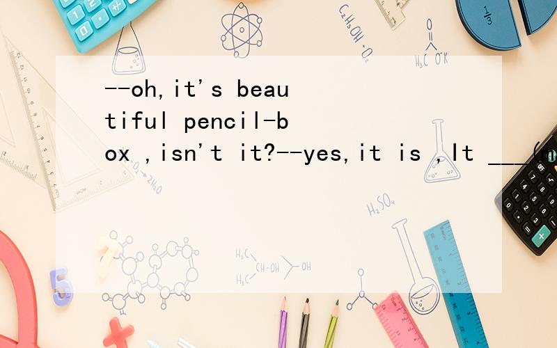 --oh,it's beautiful pencil-box ,isn't it?--yes,it is ,It ___(make) of metal