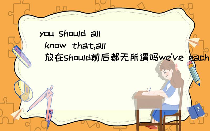 you should all know that,all 放在should前后都无所谓吗we've each invited about 10 people each怎么意思？句子翻译