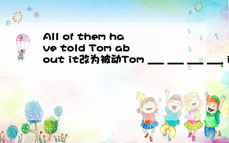 All of them have told Tom about it改为被动Tom ___ ___ ___ ___ it by all of them.
