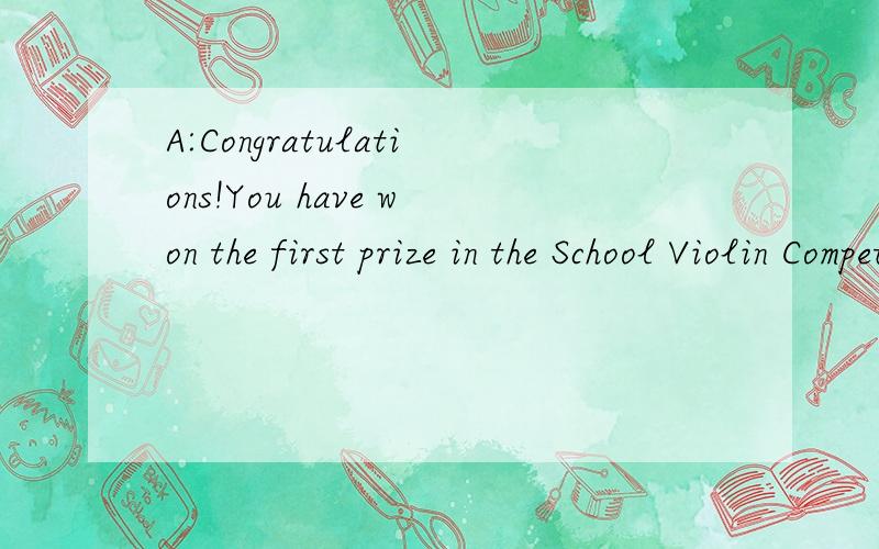 A:Congratulations!You have won the first prize in the School Violin Competition.B:＿ A:＿A:Congratulations!You have won the first prize in the School Violin Competition.B:1.＿A:2.＿B:Since I was five years old.I've played the violin for ten years