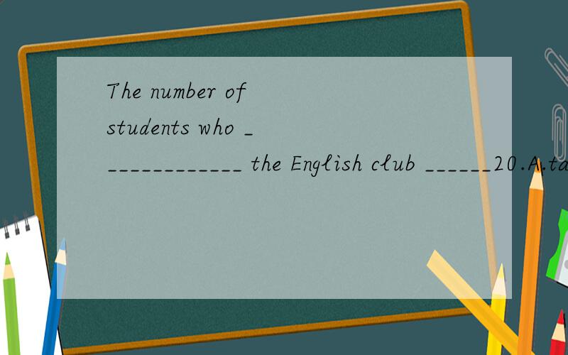 The number of students who _____________ the English club ______20.A.take part in,is B.join,are C.take part in,are D.join,is
