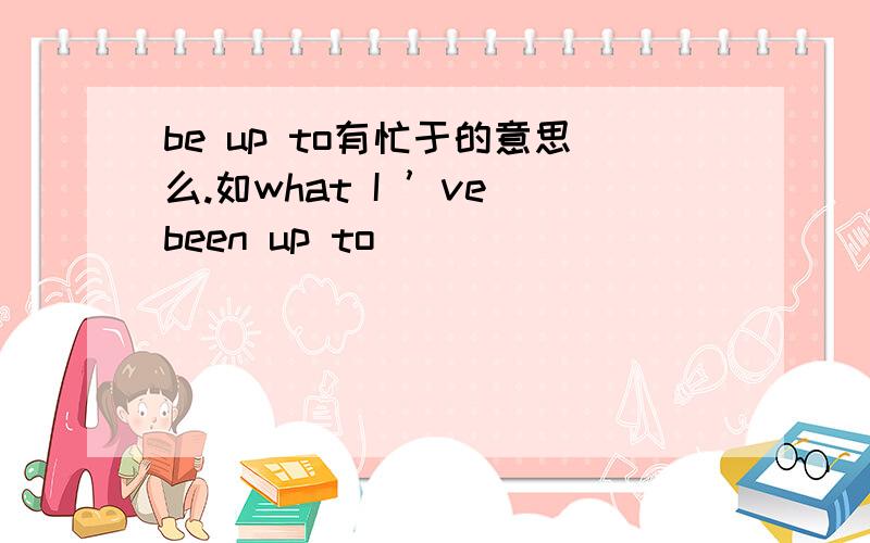 be up to有忙于的意思么.如what I ’ve been up to