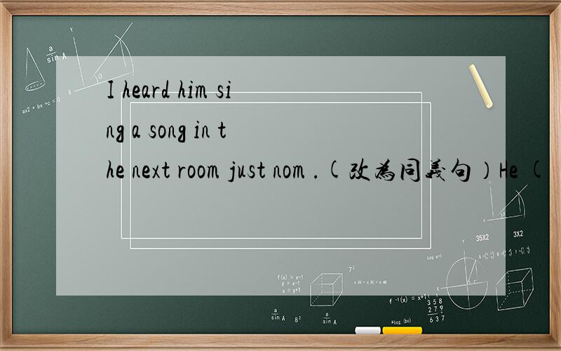 I heard him sing a song in the next room just nom .(改为同义句）He ( ) ( )( ) sing a song in the next room just nom.