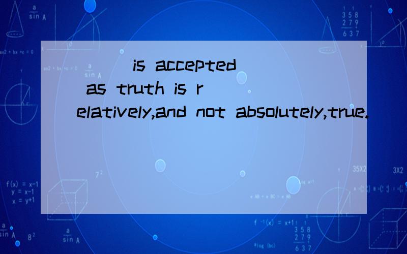___is accepted as truth is relatively,and not absolutely,true.       a.it     b.that     c.what      d.that it