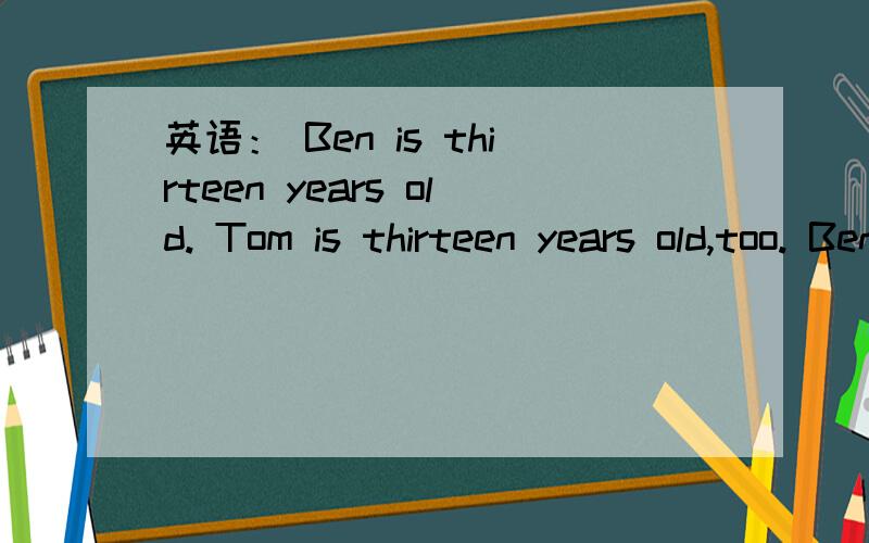 英语： Ben is thirteen years old. Tom is thirteen years old,too. Ben is ____ ____ ____ ____.同义句转换
