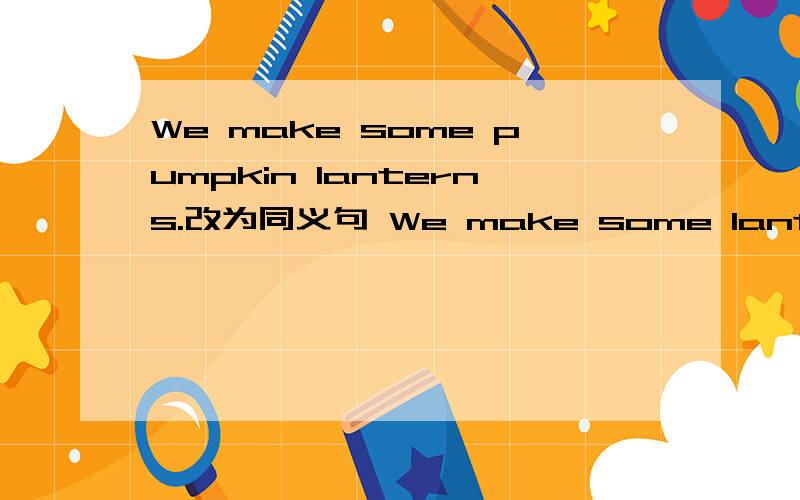 We make some pumpkin lanterns.改为同义句 We make some lanterns __ __ pumpkins.