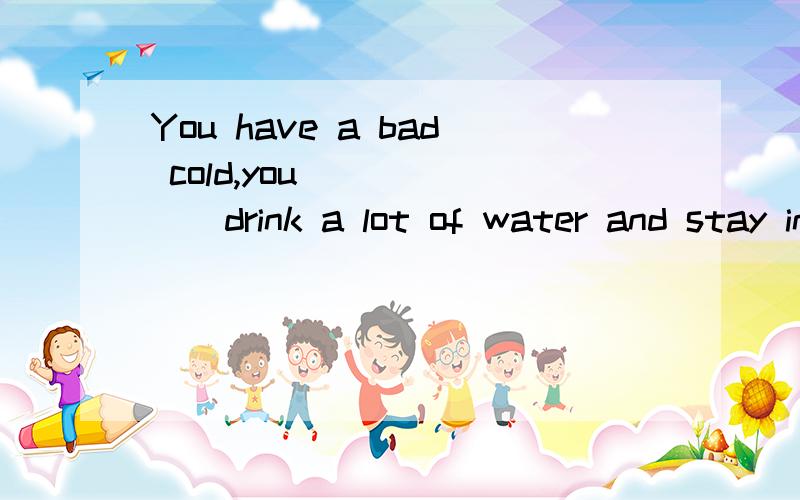 You have a bad cold,you_______drink a lot of water and stay in bed填什么四选一A.wantB.beedC.want to D.need to