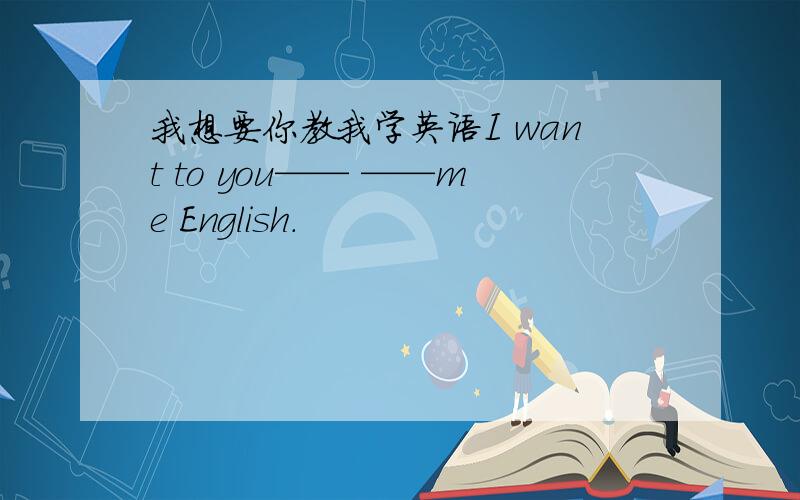 我想要你教我学英语I want to you—— ——me English.