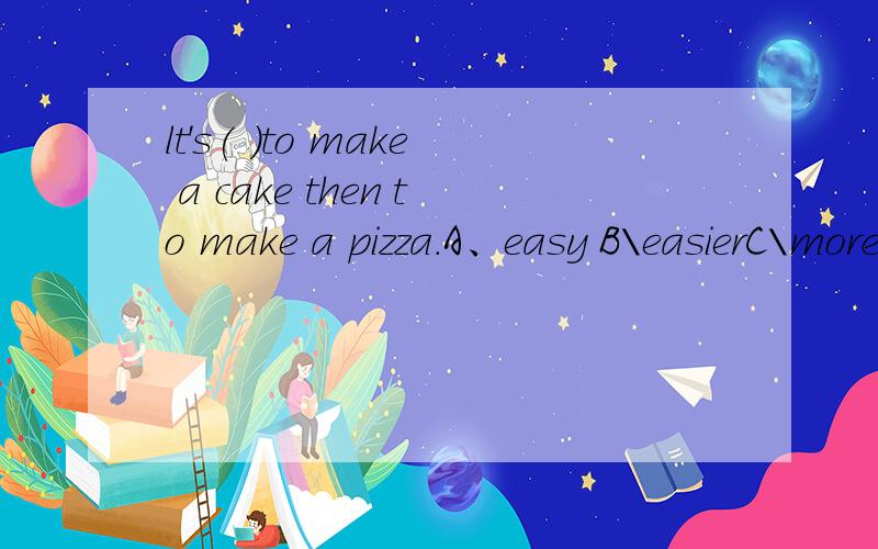 lt's( )to make a cake then to make a pizza.A、easy B\easierC\more easily(写理由）