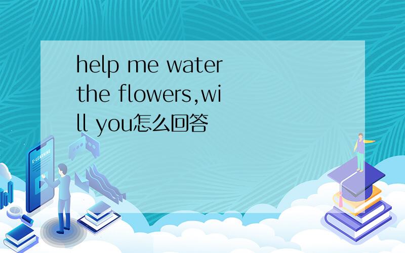 help me water the flowers,will you怎么回答