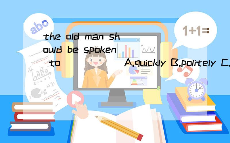 the old man should be spoken to______A.quickly B.politely C.properly D.vacuum